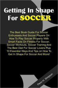 Title: Getting In Shape For Soccer: The Best Book Guide For Soccer Enthusiasts And Soccer Players On How To Play Soccer Properly With Smart Facts On Fitness For Soccer, Soccer Workouts, Soccer Training And The Best Diet For Soccer Lovers Plus 10 Essential Ways, Author: Simpson