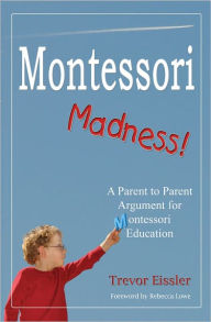 Title: Montessori Madness! A Parent to Parent Argument for Montessori Education, Author: Trevor Eissler
