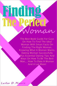 Title: Finding The Perfect Woman: The Best Book Guide For Guys On How To Find The Ideal Woman With Smart Facts On Finding The Right Woman, Knowing What A Woman Wants, Dating Woman Successfully Plus Essential Dating Tips And Ways On How To Be The Best Man, How, Author: Morris