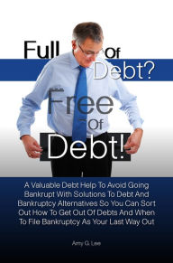 Title: Full of Debt? --- Free of Debt! A Valuable Debt Help To Avoid Going Bankrupt With Solutions To Debt And Bankruptcy Alternatives So You Can Sort Out How To Get Out Of Debts And When To File Bankruptcy As Your Last Way Out, Author: Amy G. Lee