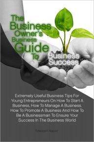 Title: The Business Owner’s Business Guide To Business Success:Extremely Useful Business Tips For Young Entrepreneurs On How To Start A Business, How To Manage A Business, How To Promote A Business And How To Be A Businessman To Ensure Your Success I, Author: Edward F. Napier