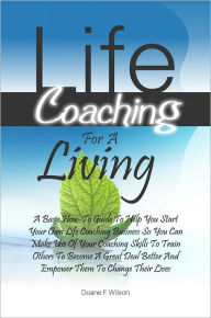 Title: Life Coaching For A Living: A Basic How-To Guide To Help You Start Your Own Life Coaching Business So You Can Make Use Of Your Coaching Skills To Train Others To Become A Great Deal Better And Empower Them To Change Their Lives, Author: Duane F. Wilson