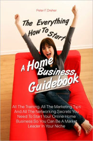 Title: The Everything How To Start A Home Business Guidebook: All The Training, All The Marketing Tips And All The Networking Secrets You Need To Start Your Online Home Business So You Can Be A Market Leader In Your Niche, Author: Peter F. Dreher