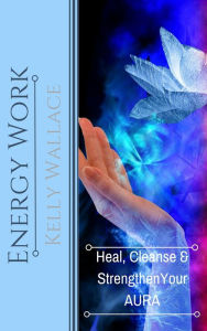 Title: Energy Work - Heal, Cleanse And Strengthen Your Aura, Author: Kelly Wallace