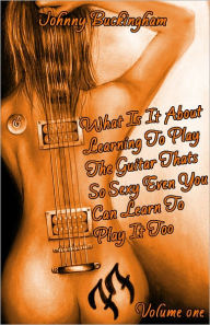 Title: What Is It About Learning To Play The Guitar That’s So Sexy That Even You Can Learn to Play It Too Volume 1, Author: Johnny Buckingham