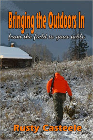 Title: Bring The Outdoors In-From the field to your table, Author: Rusty Casteele