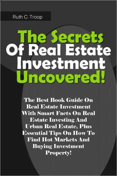 The Secrets Of Real Estate Investment Uncovered!: The Best Book Guide On Real Estate Investment With Smart Facts On Real Estate Investing And Urban Real Estate, Plus Essential Tips On How To Find Hot Markets And Buying Investment Property!