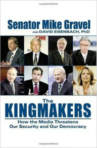 Title: THE KINGMAKERS: How the Media Threatens Our Security and Our Democracy, Author: Mike Gravel