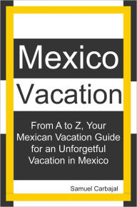 Title: Mexico Vacation: From A to Z, Your Mexican Vacation Guide for a Unforgetful Vacation in Mexico, Author: Samuel Carbajal