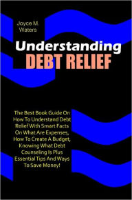 Title: Understanding Debt Relief: The Best Book Guide On How To Understand Debt Relief With Smart Facts On What Are Expenses, How To Create A Budget, Knowing What Debt Counseling Is Plus Essential Tips And Ways To Save Money!, Author: Waters