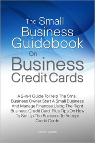 Title: The Small Business Guidebook On Business Credit Cards: A 2-in-1 Guide To Help The Small Business Owner Start A Small Business And Manage Finances Using The Right Business Credit Card Plus Tips On How To Set Up The Business To Accept Credit Cards, Author: Carl A. Walker