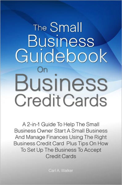 The Small Business Guidebook On Business Credit Cards: A 2-in-1 Guide To Help The Small Business Owner Start A Small Business And Manage Finances Using The Right Business Credit Card Plus Tips On How To Set Up The Business To Accept Credit Cards