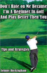 Title: Don’t Hate on Me Because I'm A Beginner In Golf And Play Better Then You Tips and Strategies, Author: Johnny Buckingham