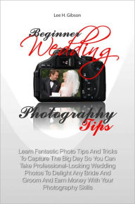 Title: Beginner Wedding Photography Tips: Learn Fantastic Photo Tips And Tricks To Capture The Big Day So You Can Take Professional-Looking Wedding Photos To Delight Any Bride And Groom And Earn Money With Your Photography Skills, Author: Lee H. Gibson