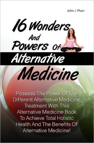 Title: 16 Wonders And Powers Of Alternative Medicine:Possess The Power Of The Different Alternative Medicine Treatment With This Alternative Medicine Book To Achieve Total Holistic Health And The Benefits Of Alternative Medicine!, Author: John J. Pharr