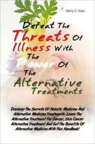 Title: Defeat The Threats Of Illnesses With The Power Of The Alternative Treatments: Discover The Secrets Of Holistic Medicine And Alternative Medicine Treatments. Learn The Alternative Treatment For Cancer, Skin Cancer Alternative Treatment And Get The Benefits, Author: Mary C. Saul