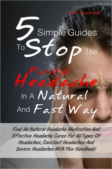 5 Simple Guides To Stop The Painful Headache In A Natural and Fast Way: Find All-Natural Headache Medication And Effective Headache Cures For All Types Of Headaches, Constant Headaches And Severe Headaches With This Handbook!
