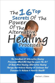 Title: The 16 Top Secrets Of The Power Of The Alternative Healing Processes: The Handbook Of Alternative Healing Processes Which Will Help You Learn The Art Of Body Mind Healing, Alternative Healing Therapy And Natural Healing Of Sickness And Diseases To Achieve, Author: Baker