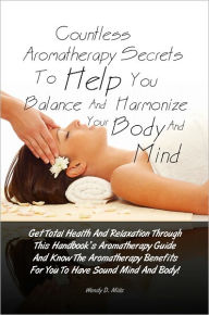 Title: Countless Aromatherapy Secrets To Help You Balance And Harmonize Your Body And Mind: Get Total Health And Relaxation Through This Handbook’s Aromatherapy Guide And Know The Aromatherapy Benefits For You To Have Sound Mind And Body!, Author: Wendy D. Mills