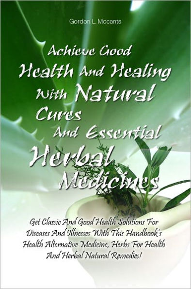 Achieve Good Health And Healing With Natural Cures And Essential Herbal Medicines: Get Classic And Good Health Solutions For Diseases And Illnesses With This Handbook’s Health Alternative Medicine, Herbs For Health And Herbal Natural Remedies!