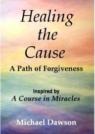 Title: Healing the Cause - A Path of Forgiveness - Inspired by A Course in Miracles, Author: Michael Dawson