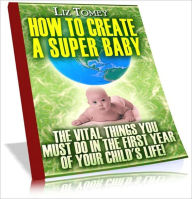 Title: How To Create A Super Baby - The Vital Things You Must Do In The First Year Of Your Child's Life, Author: eBook Legend