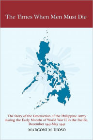 Title: The Times When Men Must Die: The Story of the Destruction of the Philippine Army During the Early Months of World War II in the Pacific, December 1941-May 1942, Author: Marconi Dioso