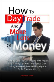Title: How To Day Trade And Make Lots Of Money: A Starting Guide To Day Trading With Proven Day Trading Tips And Time-Tested Day Trading Strategies Revealed To Help You Profit Consistently!, Author: Stephen R. Green