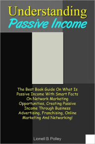 Title: Understanding Passive Income: The Best Book Guide On What Is Passive Income With Smart Facts On Network Marketing Opportunities, Creating Passive Income Through Business Advertising, Franchising, Online Marketing And Networking!, Author: Polley