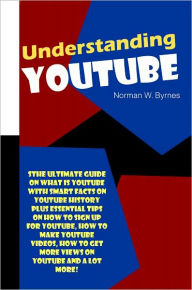 Title: Understanding YouTube: The Ultimate Guide On What Is YouTube With Smart Facts On YouTube History Plus Essential Tips On How To Sign Up For YouTube, How To Make YouTube Videos, How To Get More Views On YouTube And A Lot More!, Author: Byrnes