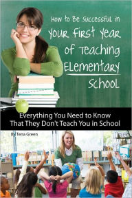 Title: How to Be Successful in Your First Year of Teaching Elementary School: Everything You Need to Know That They Don't Teach You in School (Advice on Careers Achieving Su), Author: Tena Green