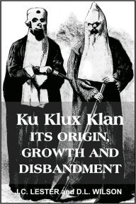 Title: Ku Klux Klan, Its Origin, Growth and Disbandment, Author: J.C. LESTER