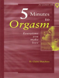 Title: Five Minutes to Orgasm Every Time You Make Love--Female Orgasm Made Simple, Author: D. Claire Hutchins