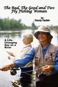 Title: The Bad, The Good and Two Fly Fishing Women, and a Life-Changing Day on a River, Author: Randy Kadish