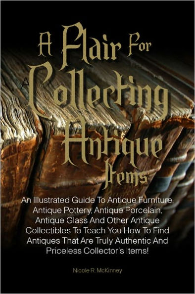 A Flair For Collecting Antique Items: An Illustrated Guide To Antique Furniture, Antique Pottery, Antique Porcelain, Antique Glass And Other Antique Collectibles To Teach You How To Find Antiques That Are Truly Authentic And Priceless Collector’s