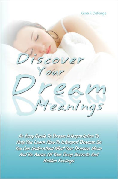 Discover Your Dream Meanings: An Easy Guide To Dream Interpretation To Help You Learn How To Interpret Dreams So You Can Understand What Your Dreams Mean And Be Aware Of Your Deep Secrets And Hidden Feelings