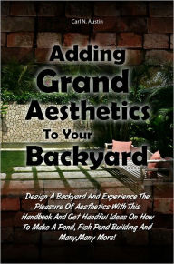 Title: Adding Grand Aesthetics To Your Backyard: Design A Backyard And Experience The Pleasure Of Aesthetics With This Handbook And Get Handful Ideas On How To Make A Pond, Fish Pond Building And Many,Many More!, Author: Austin