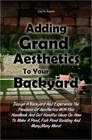 Adding Grand Aesthetics To Your Backyard: Design A Backyard And Experience The Pleasure Of Aesthetics With This Handbook And Get Handful Ideas On How To Make A Pond, Fish Pond Building And Many,Many More!