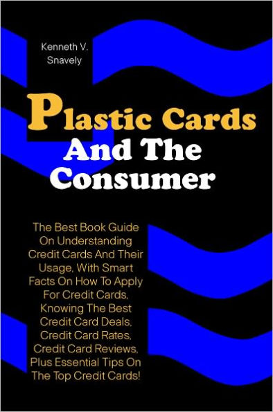 Plastic Cards And The Consumer: The Best Book Guide On Understanding Credit Cards And Their Usage, With Smart Facts On How To Apply For Credit Cards, Knowing The Best Credit Card Deals, Credit Card Rates, Credit Card Reviews, Plus Essential Tips On The To