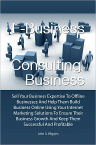 Title: E-Business Consulting Business: Sell Your Business Expertise To Offline Businesses And Help Them Build Business Online Using Your Internet Marketing Solutions To Ensure Their Business Growth And Keep Them Successful And Profitable, Author: John G. Wiggins
