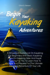 Title: Begin Your Kayaking Adventures: A Simplified Guidebook On Kayaking For Beginners With Basic Kayaking Tips On Kayaking Gear And Kayak Training For You To Learn How To Kayak And Prepare For The Ultimate Kayaking Adventure Of Your Life, Author: Chris G. Stewart