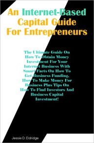 Title: An Internet-Based Capital Guide for Entrepreneurs: The Ultimate Guide On How To Obtain Money Investment For Your Internet Business With Smart Facts On How To Get Business Funding, How To Make Money For Business Plus Tips On How To Find Investors And Busi, Author: Eldridge