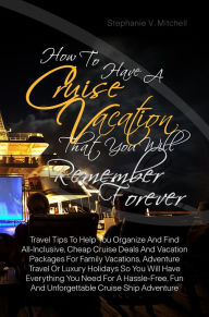 Title: How To Have A Cruise Vacation That You Will Remember Forever :Travel Tips To Help You Organize And Find All-Inclusive, Cheap Cruise Deals And Vacation Packages For Family Vacations, Adventure Travel Or Luxury Holidays So You Will Have Everything You Need, Author: Stephanie V. Mitchell