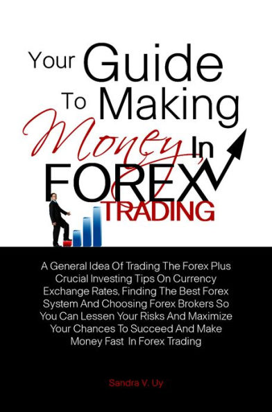 Your Guide To Making Money in Forex Trading: A General Idea Of Trading The Forex Plus Crucial Investing Tips On Currency Exchange Rates, Finding The Best Forex System And Choosing Forex Brokers So You Can Lessen Your Risks And Maximize Your Chances To S