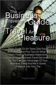 Title: The Business Traveler’s Guide for Travel and Pleasure:Basic Guide On Air Travel, Sea Travel And Land Travel Plus Tips On What To Pack, Finding Business Hotels And Using Other Business Travel Services So You Can Take Advantage Of Your Business Trav, Author: Elyse R. Fuller