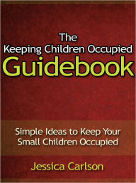 Title: The Keeping Children Occupied Guidebook - Simple Ideas to Keep Your Small Children Occupied, Author: Jessica Carlson