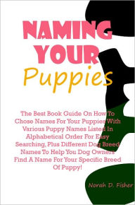 Title: Naming Your Puppies: The Best Book Guide On How To Chose Names For Your Puppies With Various Puppy Names Listed In Alphabetical Order For Easy Searching, Plus Different Dog Breed Names To Help You Dog Owners Find A Name For Your Specific Breed Of Puppy!, Author: Fisher