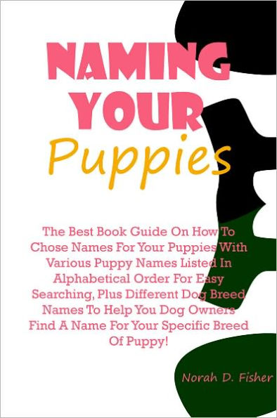 Naming Your Puppies: The Best Book Guide On How To Chose Names For Your Puppies With Various Puppy Names Listed In Alphabetical Order For Easy Searching, Plus Different Dog Breed Names To Help You Dog Owners Find A Name For Your Specific Breed Of Puppy!