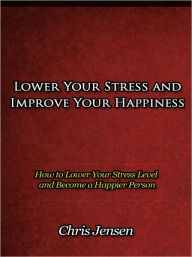 Title: Lower Your Stress and Improve Your Happiness - How to Lower Your Stress Level and Become a Happier Person, Author: Chris Jensen