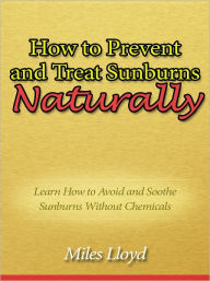 Title: How to Prevent and Treat Sunburns Naturally - Learn How to Avoid and Soothe Sunburns Without Chemicals, Author: Miles Lloyd